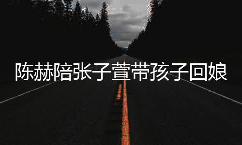 头杀娘家溺摸陪张带孩子萱子回陈赫演宠 上